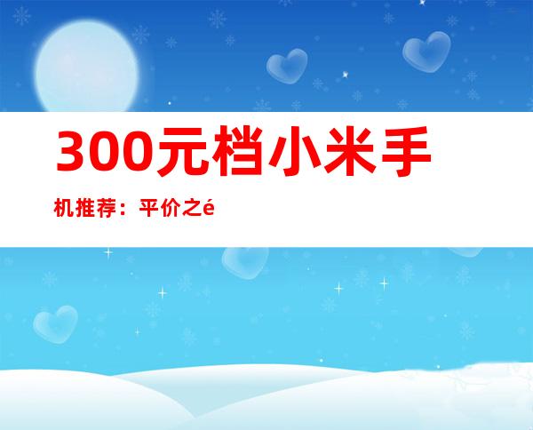 300元档小米手机推荐：平价之选，性价比出众